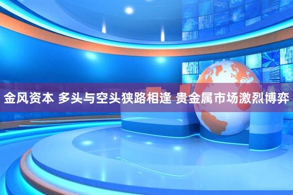 金风资本 多头与空头狭路相逢 贵金属市场激烈博弈