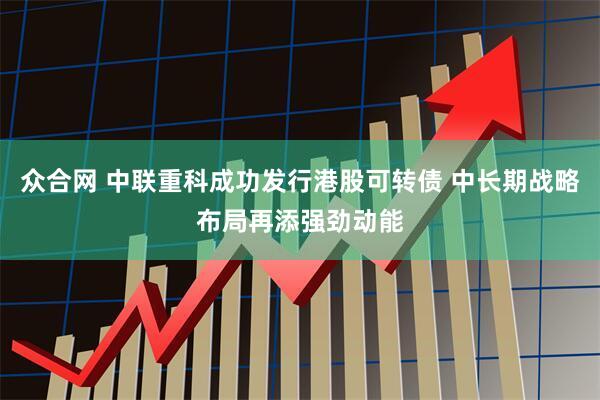 众合网 中联重科成功发行港股可转债 中长期战略布局再添强劲动能