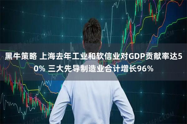 黑牛策略 上海去年工业和软信业对GDP贡献率达50% 三大先导制造业合计增长96%