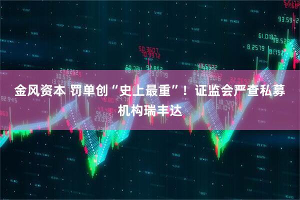 金风资本 罚单创“史上最重”！证监会严查私募机构瑞丰达