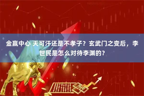金赢中心 天可汗还是不孝子？玄武门之变后，李世民是怎么对待李渊的？
