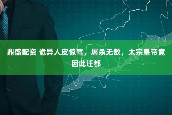 鼎盛配资 诡异人皮惊驾，屠杀无数，太宗皇帝竟因此迁都
