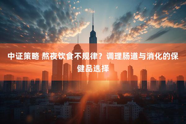 中证策略 熬夜饮食不规律？调理肠道与消化的保健品选择