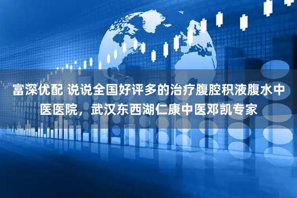 富深优配 说说全国好评多的治疗腹腔积液腹水中医医院，武汉东西湖仁康中医邓凯专家