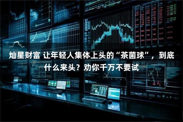 灿星财富 让年轻人集体上头的“茶菌球”，到底什么来头？劝你千万不要试
