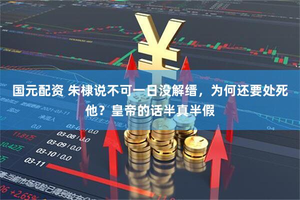 国元配资 朱棣说不可一日没解缙，为何还要处死他？皇帝的话半真半假