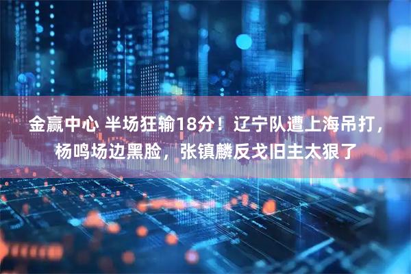 金赢中心 半场狂输18分！辽宁队遭上海吊打，杨鸣场边黑脸，张镇麟反戈旧主太狠了