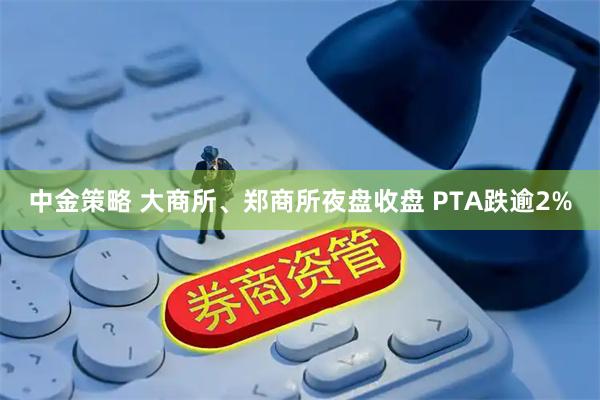 中金策略 大商所、郑商所夜盘收盘 PTA跌逾2%