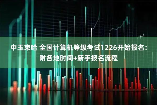 中玉束哈 全国计算机等级考试1226开始报名：附各地时间+新手报名流程
