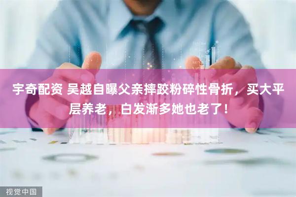 宇奇配资 吴越自曝父亲摔跤粉碎性骨折，买大平层养老，白发渐多她也老了！