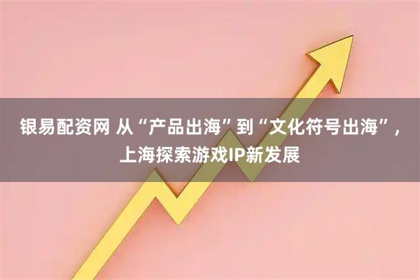 银易配资网 从“产品出海”到“文化符号出海”，上海探索游戏IP新发展