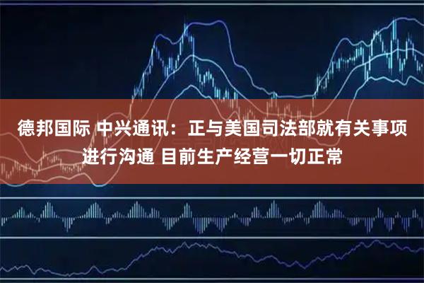 德邦国际 中兴通讯：正与美国司法部就有关事项进行沟通 目前生产经营一切正常