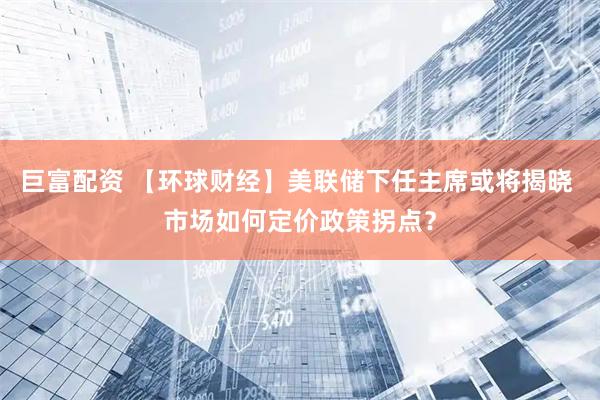 巨富配资 【环球财经】美联储下任主席或将揭晓 市场如何定价政策拐点？