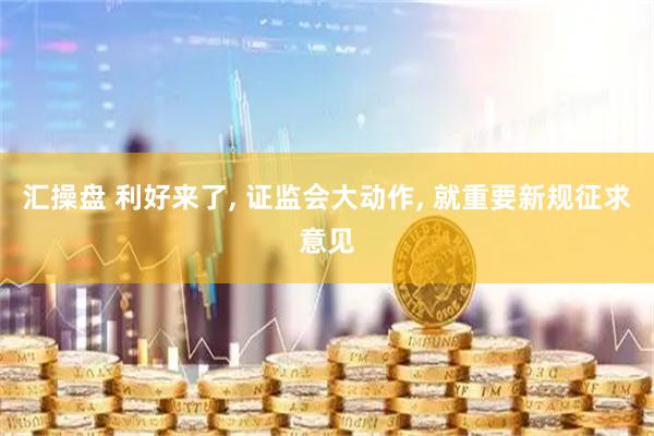 汇操盘 利好来了, 证监会大动作, 就重要新规征求意见