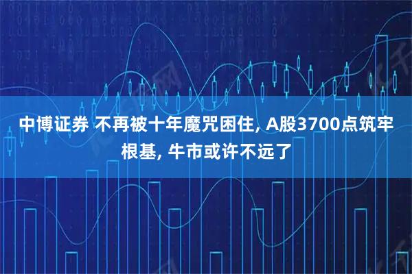 中博证券 不再被十年魔咒困住, A股3700点筑牢根基, 牛市或许不远了