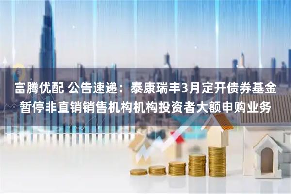 富腾优配 公告速递：泰康瑞丰3月定开债券基金暂停非直销销售机构机构投资者大额申购业务
