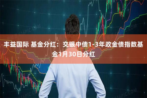 丰益国际 基金分红：交银中债1-3年政金债指数基金1月30日分红