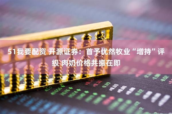 51我要配资 开源证券：首予优然牧业“增持”评级 肉奶价格共振在即