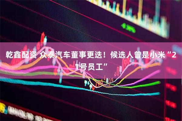乾鑫配资 众泰汽车董事更迭！候选人曾是小米“21号员工”