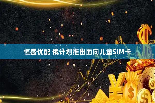 恒盛优配 俄计划推出面向儿童SIM卡