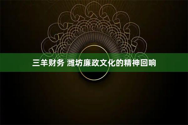 三羊财务 潍坊廉政文化的精神回响