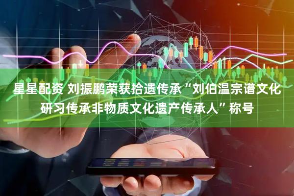 星星配资 刘振鹏荣获拾遗传承“刘伯温宗谱文化研习传承非物质文化遗产传承人”称号