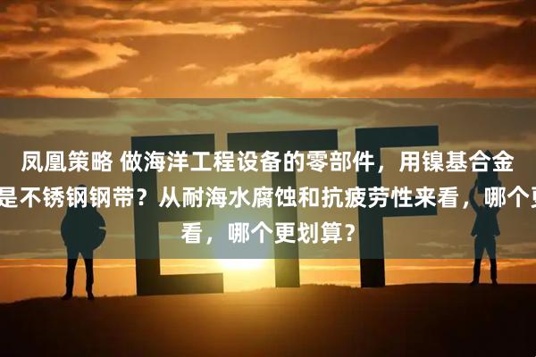 凤凰策略 做海洋工程设备的零部件，用镍基合金钢带还是不锈钢钢带？从耐海水腐蚀和抗疲劳性来看，哪个更划算？