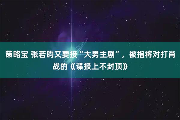 策略宝 张若昀又要接“大男主剧”，被指将对打肖战的《谍报上不封顶》