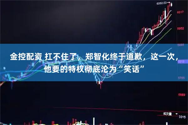 金控配资 扛不住了，郑智化终于道歉，这一次，他要的特权彻底沦为“笑话”
