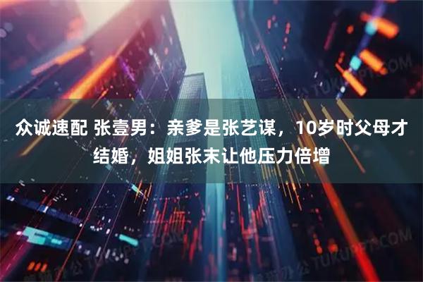 众诚速配 张壹男：亲爹是张艺谋，10岁时父母才结婚，姐姐张末让他压力倍增