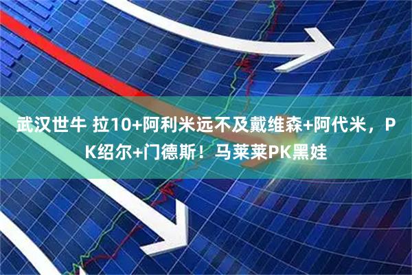 武汉世牛 拉10+阿利米远不及戴维森+阿代米，PK绍尔+门德斯！马莱莱PK黑娃