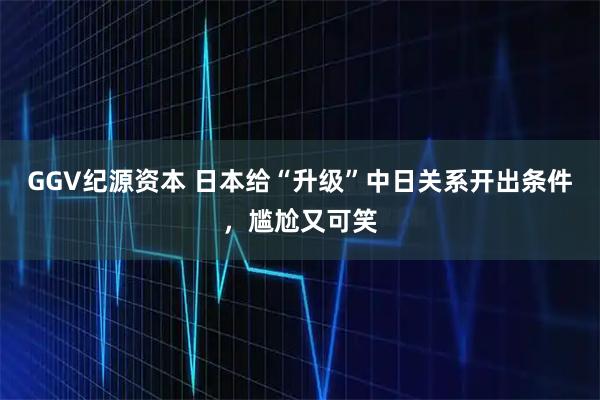 GGV纪源资本 日本给“升级”中日关系开出条件，尴尬又可笑