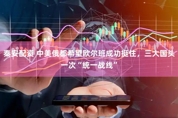 秦安配资 中美俄都希望欧尔班成功挺住，三大国头一次“统一战线”