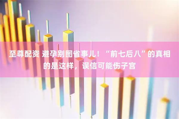 至尊配资 避孕别图省事儿！“前七后八”的真相的是这样，误信可能伤子宫