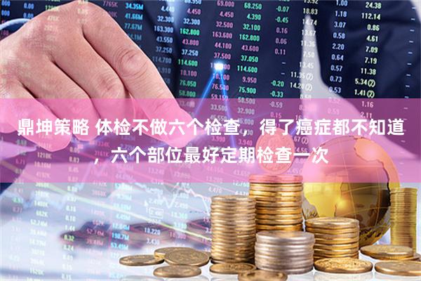 鼎坤策略 体检不做六个检查，得了癌症都不知道，六个部位最好定期检查一次
