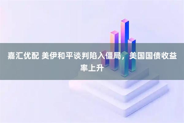 嘉汇优配 美伊和平谈判陷入僵局，美国国债收益率上升