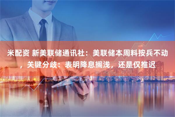 米配资 新美联储通讯社：美联储本周料按兵不动，关键分歧：表明降息搁浅，还是仅推迟